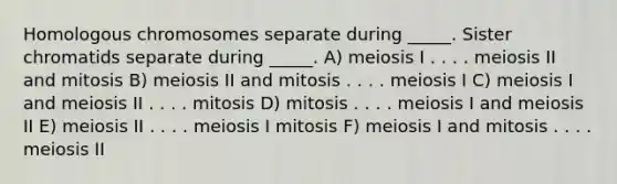 Homologous chromosomes separate during _____. Sister chromatids separate during _____. A) meiosis I . . . . meiosis II and mitosis B) meiosis II and mitosis . . . . meiosis I C) meiosis I and meiosis II . . . . mitosis D) mitosis . . . . meiosis I and meiosis II E) meiosis II . . . . meiosis I mitosis F) meiosis I and mitosis . . . . meiosis II