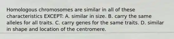 Homologous chromosomes are similar in all of these characteristics EXCEPT: A. similar in size. B. carry the same alleles for all traits. C. carry genes for the same traits. D. similar in shape and location of the centromere.