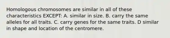 Homologous chromosomes are similar in all of these characteristics EXCEPT: A. similar in size. B. carry the same alleles for all traits. C. carry genes for the same traits. D similar in shape and location of the centromere.