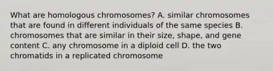 What are homologous chromosomes? A. similar chromosomes that are found in different individuals of the same species B. chromosomes that are similar in their size, shape, and gene content C. any chromosome in a diploid cell D. the two chromatids in a replicated chromosome