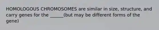 HOMOLOGOUS CHROMOSOMES are similar in size, structure, and carry genes for the ______(but may be different forms of the gene)