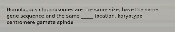 Homologous chromosomes are the same size, have the same gene sequence and the same _____ location. karyotype centromere gamete spinde