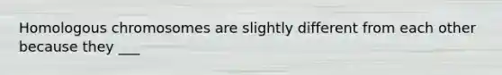 Homologous chromosomes are slightly different from each other because they ___