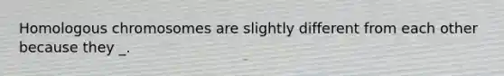 Homologous chromosomes are slightly different from each other because they _.
