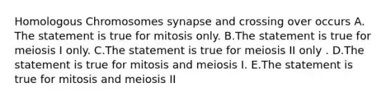 Homologous Chromosomes synapse and crossing over occurs A. The statement is true for mitosis only. B.The statement is true for meiosis I only. C.The statement is true for meiosis II only . D.The statement is true for mitosis and meiosis I. E.The statement is true for mitosis and meiosis II