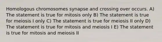 Homologous chromosomes synapse and crossing over occurs. A) The statement is true for mitosis only B) The statement is true for meiosis I only C) The statement is true for meiosis II only D) The statement is true for mitosis and meiosis I E) The statement is true for mitosis and meiosis II