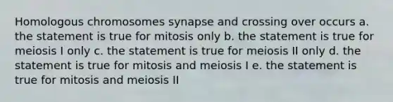 Homologous chromosomes synapse and crossing over occurs a. the statement is true for mitosis only b. the statement is true for meiosis I only c. the statement is true for meiosis II only d. the statement is true for mitosis and meiosis I e. the statement is true for mitosis and meiosis II