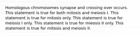 Homologous chromosomes synapse and crossing over occurs. This statement is true for both mitosis and meiosis I. This statement is true for mitosis only. This statement is true for meiosis I only. This statement is true for mieosis II only. This statement is true for mitosis and meiosis II.