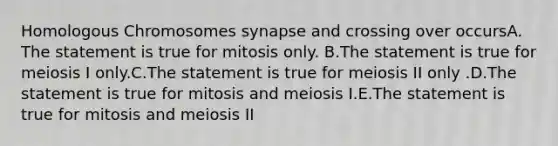 Homologous Chromosomes synapse and crossing over occursA. The statement is true for mitosis only. B.The statement is true for meiosis I only.C.The statement is true for meiosis II only .D.The statement is true for mitosis and meiosis I.E.The statement is true for mitosis and meiosis II