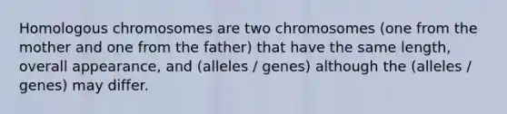 Homologous chromosomes are two chromosomes (one from the mother and one from the father) that have the same length, overall appearance, and (alleles / genes) although the (alleles / genes) may differ.