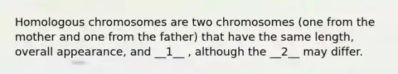 Homologous chromosomes are two chromosomes (one from the mother and one from the father) that have the same length, overall appearance, and __1__ , although the __2__ may differ.