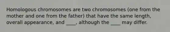 Homologous chromosomes are two chromosomes (one from the mother and one from the father) that have the same length, overall appearance, and ____, although the ____ may differ.