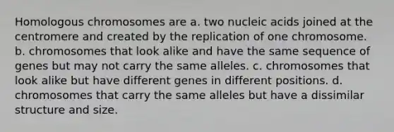 Homologous chromosomes are a. two nucleic acids joined at the centromere and created by the replication of one chromosome. b. chromosomes that look alike and have the same sequence of genes but may not carry the same alleles. c. chromosomes that look alike but have different genes in different positions. d. chromosomes that carry the same alleles but have a dissimilar structure and size.