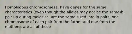 Homologous chromosomesa. have genes for the same characteristics (even though the alleles may not be the same)b. pair up during meiosisc. are the same sized. are in pairs, one chromosome of each pair from the father and one from the mothere. are all of these