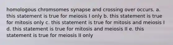 homologous chromsomes synapse and crossing over occurs. a. this statement is true for meiosis I only b. this statement is true for mitosis only c. this statement is true for mitosis and meiosis I d. this statement is true for mitosis and meiosis II e. this statement is true for meiosis II only