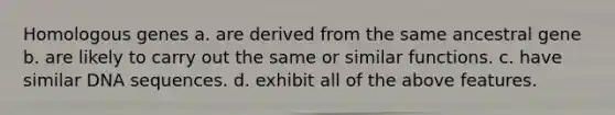 Homologous genes a. are derived from the same ancestral gene b. are likely to carry out the same or similar functions. c. have similar DNA sequences. d. exhibit all of the above features.