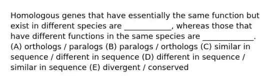 Homologous genes that have essentially the same function but exist in different species are ____________, whereas those that have different functions in the same species are _____________. (A) orthologs / paralogs (B) paralogs / orthologs (C) similar in sequence / different in sequence (D) different in sequence / similar in sequence (E) divergent / conserved