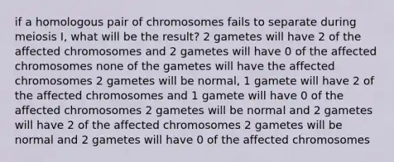 if a homologous pair of chromosomes fails to separate during meiosis I, what will be the result? 2 gametes will have 2 of the affected chromosomes and 2 gametes will have 0 of the affected chromosomes none of the gametes will have the affected chromosomes 2 gametes will be normal, 1 gamete will have 2 of the affected chromosomes and 1 gamete will have 0 of the affected chromosomes 2 gametes will be normal and 2 gametes will have 2 of the affected chromosomes 2 gametes will be normal and 2 gametes will have 0 of the affected chromosomes