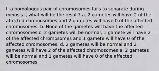 If a homologous pair of chromosomes fails to separate during meiosis I, what will be the result? a. 2 gametes will have 2 of the affected chromosomes and 2 gametes will have 0 of the affected chromosomes. b. None of the gametes will have the affected chromosomes c. 2 gametes will be normal, 1 gamete will have 2 of the affected chromosomes and 1 gamete will have 0 of the affected chromosomes. d. 2 gametes will be normal and 2 gametes will have 2 of the affected chromosomes e. 2 gametes will be normal and 2 gametes will have 0 of the affected chromosomes