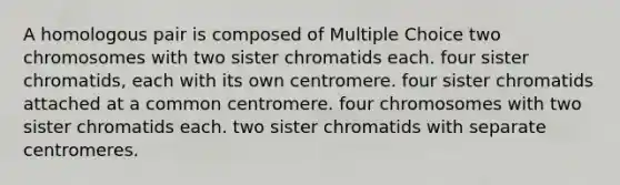 A homologous pair is composed of Multiple Choice two chromosomes with two sister chromatids each. four sister chromatids, each with its own centromere. four sister chromatids attached at a common centromere. four chromosomes with two sister chromatids each. two sister chromatids with separate centromeres.