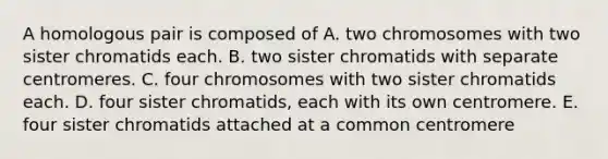 A homologous pair is composed of A. two chromosomes with two sister chromatids each. B. two sister chromatids with separate centromeres. C. four chromosomes with two sister chromatids each. D. four sister chromatids, each with its own centromere. E. four sister chromatids attached at a common centromere