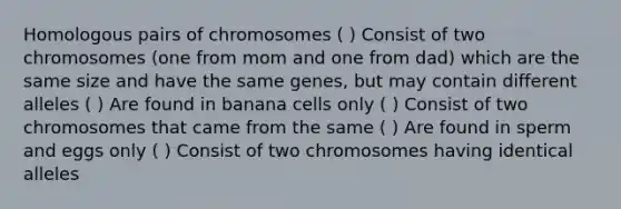 Homologous pairs of chromosomes ( ) Consist of two chromosomes (one from mom and one from dad) which are the same size and have the same genes, but may contain different alleles ( ) Are found in banana cells only ( ) Consist of two chromosomes that came from the same ( ) Are found in sperm and eggs only ( ) Consist of two chromosomes having identical alleles