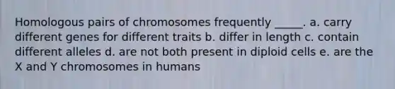 Homologous pairs of chromosomes frequently _____. a. carry different genes for different traits b. differ in length c. contain different alleles d. are not both present in diploid cells e. are the X and Y chromosomes in humans