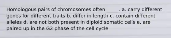 Homologous pairs of chromosomes often _____. a. carry different genes for different traits b. differ in length c. contain different alleles d. are not both present in diploid somatic cells e. are paired up in the G2 phase of the cell cycle