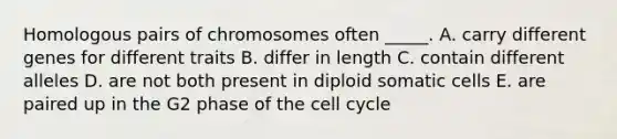 Homologous pairs of chromosomes often _____. A. carry different genes for different traits B. differ in length C. contain different alleles D. are not both present in diploid somatic cells E. are paired up in the G2 phase of the cell cycle