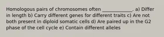 Homologous pairs of chromosomes often _____________. a) Differ in length b) Carry different genes for different traits c) Are not both present in diploid somatic cells d) Are paired up in the G2 phase of the <a href='https://www.questionai.com/knowledge/keQNMM7c75-cell-cycle' class='anchor-knowledge'>cell cycle</a> e) Contain different alleles