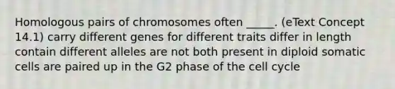 Homologous pairs of chromosomes often _____. (eText Concept 14.1) carry different genes for different traits differ in length contain different alleles are not both present in diploid somatic cells are paired up in the G2 phase of the <a href='https://www.questionai.com/knowledge/keQNMM7c75-cell-cycle' class='anchor-knowledge'>cell cycle</a>