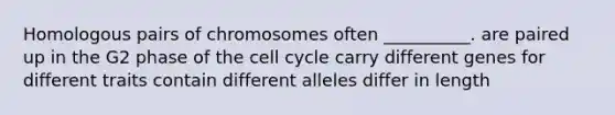 Homologous pairs of chromosomes often __________. are paired up in the G2 phase of the cell cycle carry different genes for different traits contain different alleles differ in length