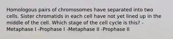 Homologous pairs of chromosomes have separated into two cells. Sister chromatids in each cell have not yet lined up in the middle of the cell. Which stage of the cell cycle is this? -Metaphase I -Prophase I -Metaphase II -Prophase II