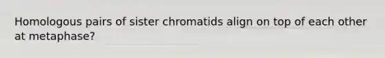 Homologous pairs of sister chromatids align on top of each other at metaphase?