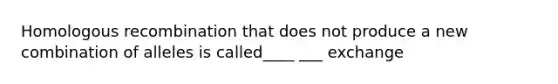 Homologous recombination that does not produce a new combination of alleles is called____ ___ exchange