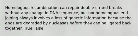 Homologous recombination can repair double-strand breaks without any change in DNA sequence, but nonhomologous end joining always involves a loss of genetic information because the ends are degraded by nucleases before they can be ligated back together. True False