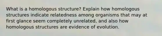 What is a homologous structure? Explain how homologous structures indicate relatedness among organisms that may at first glance seem completely unrelated, and also how homologous structures are evidence of evolution.