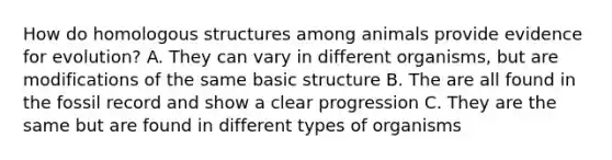 How do homologous structures among animals provide <a href='https://www.questionai.com/knowledge/kl4L0eHhUT-evidence-for-evolution' class='anchor-knowledge'>evidence for evolution</a>? A. They can vary in different organisms, but are modifications of the same basic structure B. The are all found in the fossil record and show a clear progression C. They are the same but are found in different types of organisms