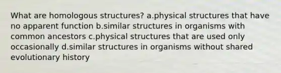 What are homologous structures? a.physical structures that have no apparent function b.similar structures in organisms with common ancestors c.physical structures that are used only occasionally d.similar structures in organisms without shared evolutionary history