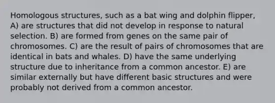 Homologous structures, such as a bat wing and dolphin flipper, A) are structures that did not develop in response to natural selection. B) are formed from genes on the same pair of chromosomes. C) are the result of pairs of chromosomes that are identical in bats and whales. D) have the same underlying structure due to inheritance from a common ancestor. E) are similar externally but have different basic structures and were probably not derived from a common ancestor.