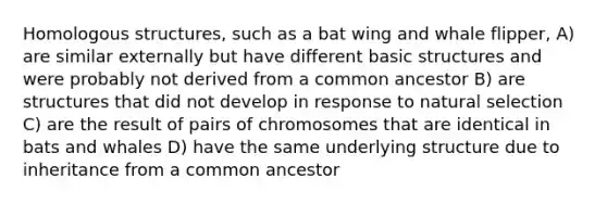 Homologous structures, such as a bat wing and whale flipper, A) are similar externally but have different basic structures and were probably not derived from a common ancestor B) are structures that did not develop in response to natural selection C) are the result of pairs of chromosomes that are identical in bats and whales D) have the same underlying structure due to inheritance from a common ancestor