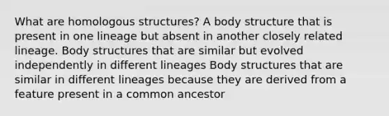 What are homologous structures? A body structure that is present in one lineage but absent in another closely related lineage. Body structures that are similar but evolved independently in different lineages Body structures that are similar in different lineages because they are derived from a feature present in a common ancestor