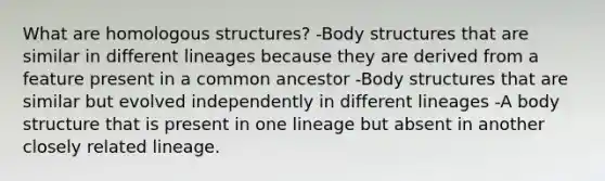 What are homologous structures? -Body structures that are similar in different lineages because they are derived from a feature present in a common ancestor -Body structures that are similar but evolved independently in different lineages -A body structure that is present in one lineage but absent in another closely related lineage.