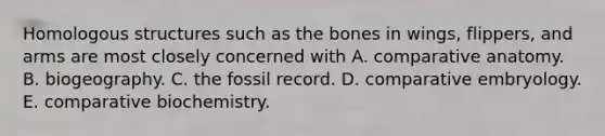 Homologous structures such as the bones in wings, flippers, and arms are most closely concerned with A. comparative anatomy. B. biogeography. C. the fossil record. D. comparative embryology. E. comparative biochemistry.