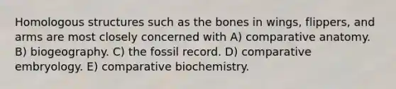 Homologous structures such as the bones in wings, flippers, and arms are most closely concerned with A) comparative anatomy. B) biogeography. C) the fossil record. D) comparative embryology. E) comparative biochemistry.