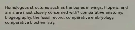 Homologous structures such as the bones in wings, flippers, and arms are most closely concerned with? comparative anatomy. biogeography. the fossil record. comparative embryology. comparative biochemistry.