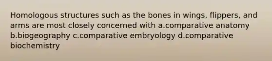 Homologous structures such as the bones in wings, flippers, and arms are most closely concerned with a.comparative anatomy b.biogeography c.comparative embryology d.comparative biochemistry