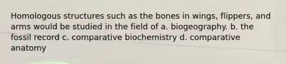 Homologous structures such as the bones in wings, flippers, and arms would be studied in the field of a. biogeography. b. the fossil record c. comparative biochemistry d. comparative anatomy