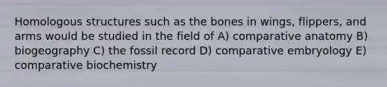 Homologous structures such as the bones in wings, flippers, and arms would be studied in the field of A) comparative anatomy B) biogeography C) the fossil record D) comparative embryology E) comparative biochemistry