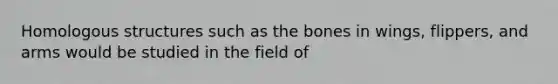 Homologous structures such as the bones in wings, flippers, and arms would be studied in the field of